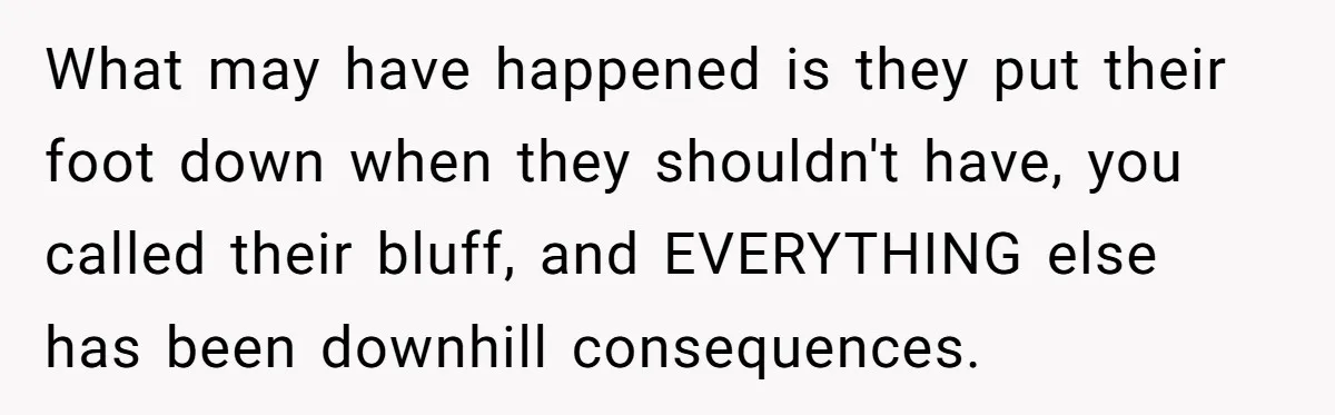 What may have happened is they put their foot down when they shouldn't have, you called their bluff, and EVERYTHING else has been downhill consequences.