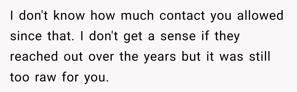 I don't know how much contact you allowed since that. I don't get a sense if they reached out over the years but it was still too raw for you.