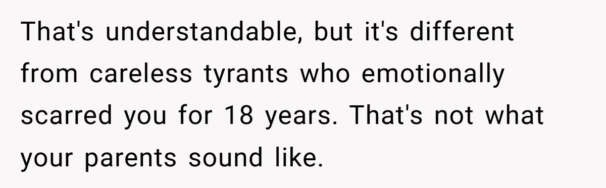 That's understandable, but it's different from careless tyrants who emotionally scarred you for 18 years. That's not what your parents sound like.