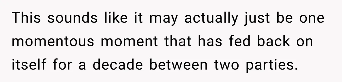 This sounds like it may actually just be one momentous moment that has fed back on itself for a decade between two parties.