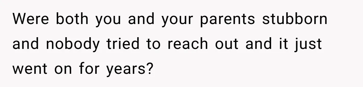 Were both you and your parents stubborn and nobody tried to reach out and it just went on for years?