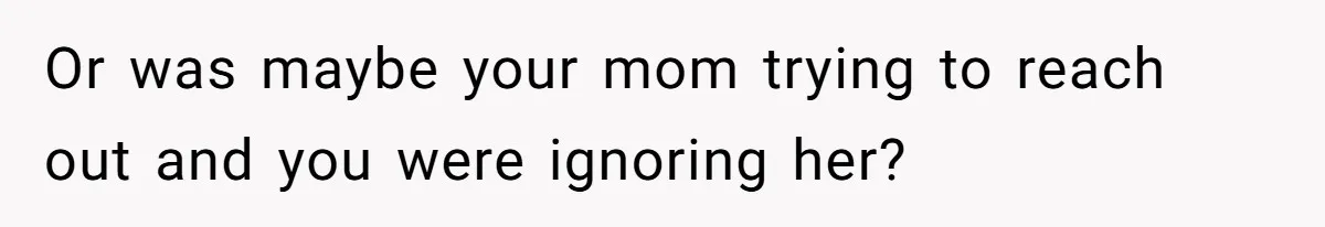 Or was maybe your mom trying to reach out and you were ignoring her?