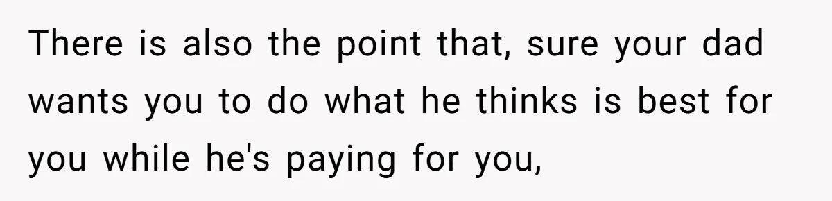 There is also the point that, sure your dad wants you to do what he thinks is best for you while he's paying for you,