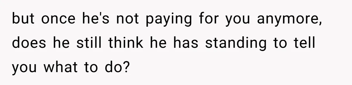 but once he's not paying for you anymore, does he still think he has standing to tell you what to do?