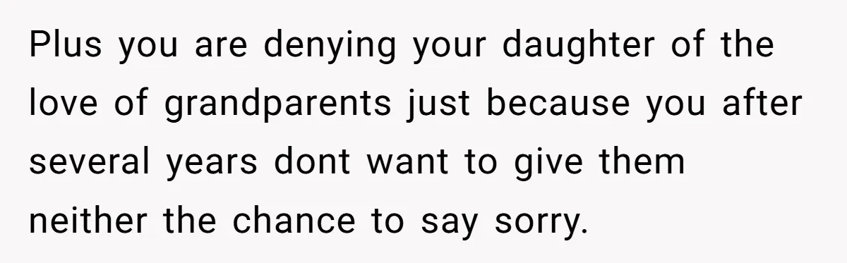 Plus you are denying your daughter of the love of grandparents just because you after several years dont want to give them neither the chance to say sorry.