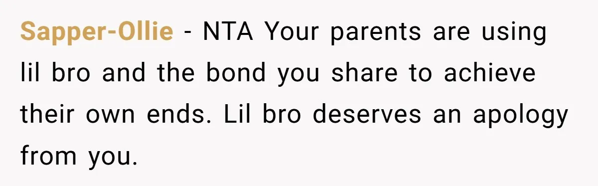 Sapper-Ollie − NTA Your parents are using lil bro and the bond you share to achieve their own ends. Lil bro deserves an apology from you.