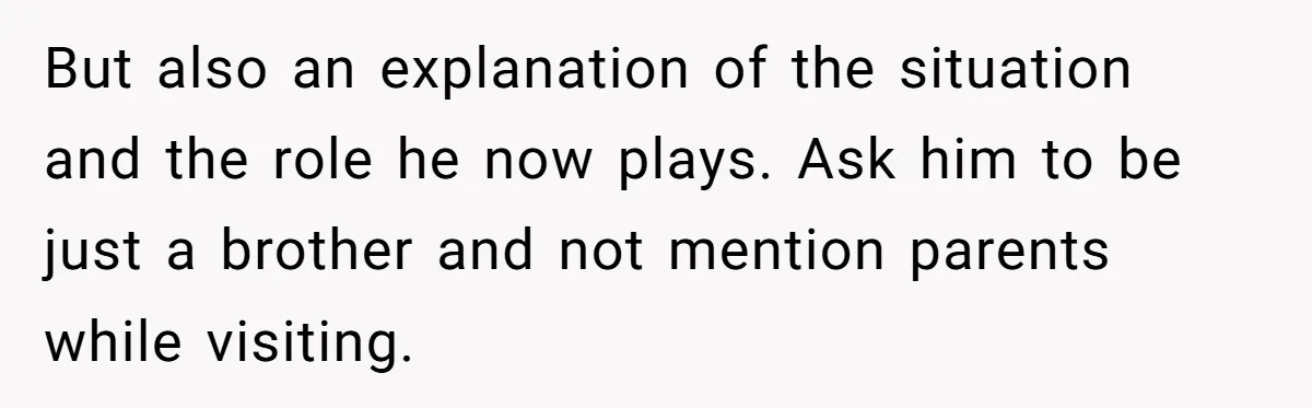 But also an explanation of the situation and the role he now plays. Ask him to be just a brother and not mention parents while visiting.