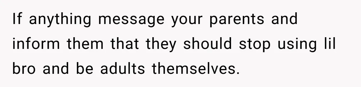 If anything message your parents and inform them that they should stop using lil bro and be adults themselves.