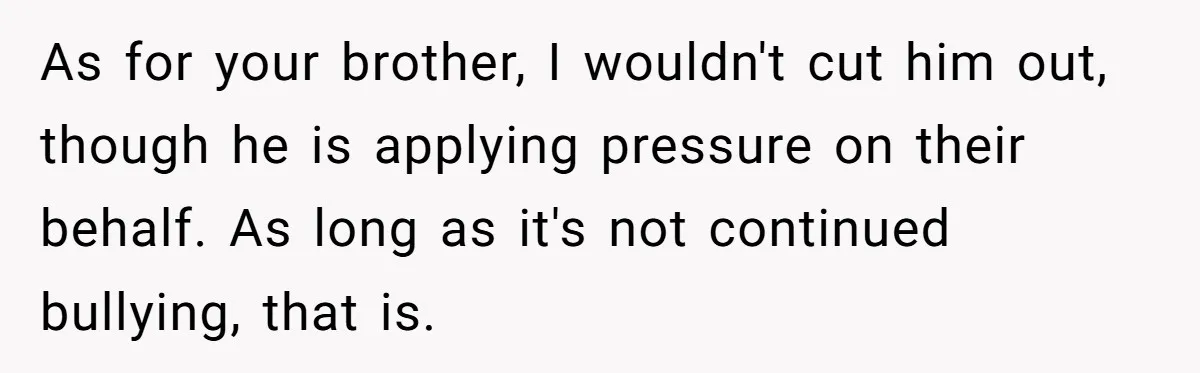 As for your brother, I wouldn't cut him out, though he is applying pressure on their behalf. As long as it's not continued bullying, that is.