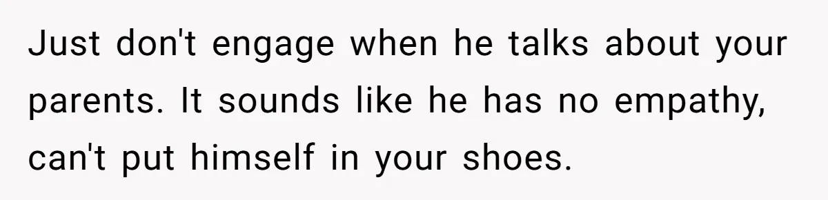 Just don't engage when he talks about your parents. It sounds like he has no empathy, can't put himself in your shoes.