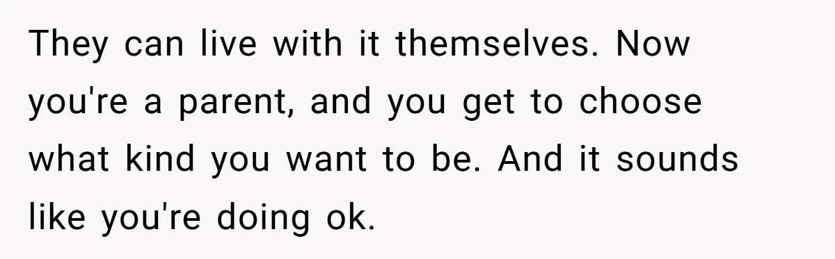 They can live with it themselves. Now you're a parent, and you get to choose what kind you want to be. And it sounds like you're doing ok.
