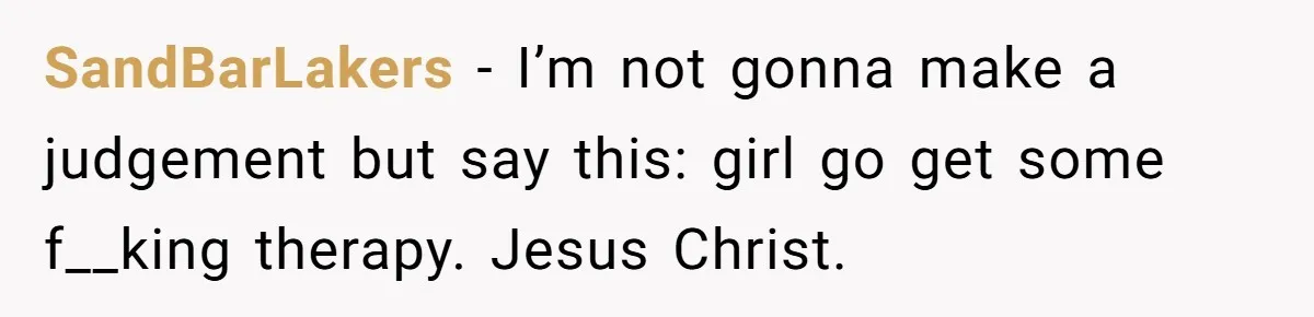 SandBarLakers − I’m not gonna make a judgement but say this: girl go get some f__king therapy. Jesus Christ.