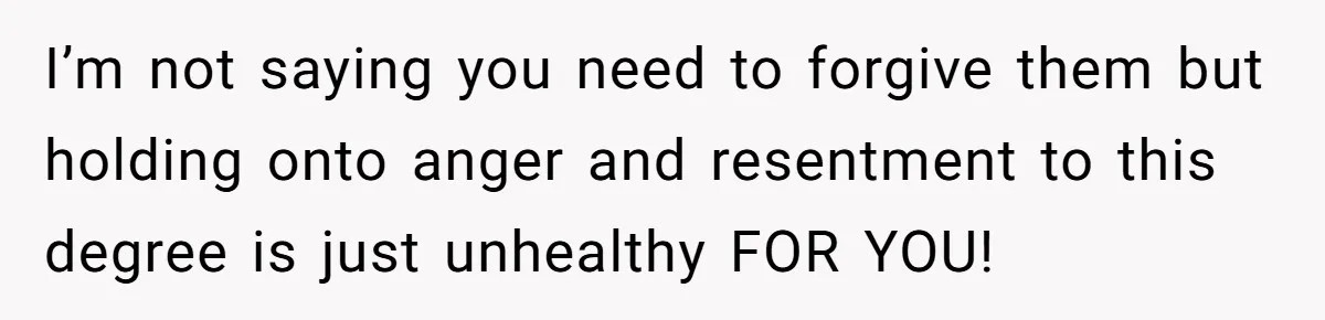 I’m not saying you need to forgive them but holding onto anger and resentment to this degree is just unhealthy FOR YOU!
