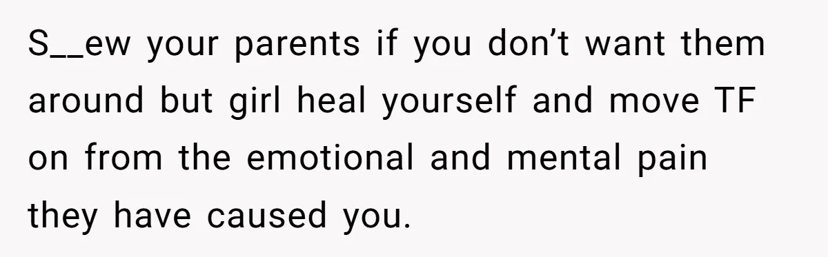 S__ew your parents if you don’t want them around but girl heal yourself and move TF on from the emotional and mental pain they have caused you.