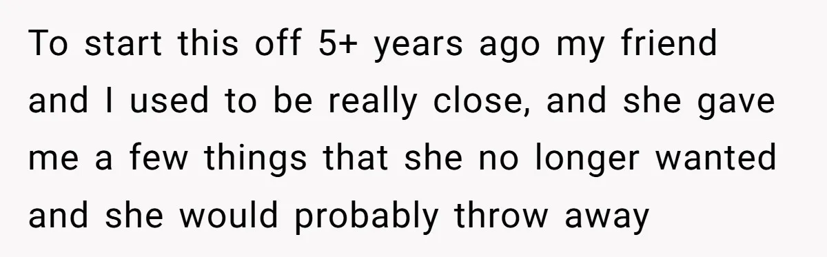 To start this off 5+ years ago my friend and I used to be really close, and she gave me a few things that she no longer wanted and she...