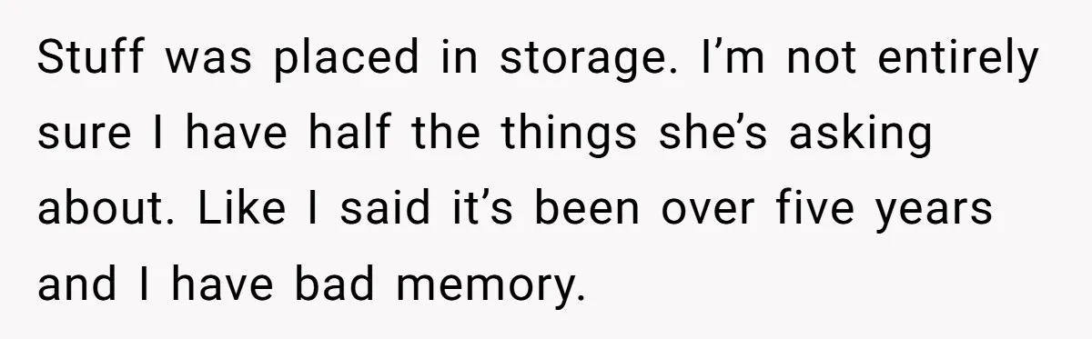 Stuff was placed in storage. I’m not entirely sure I have half the things she’s asking about. Like I said it’s been over five years and I have bad memory.