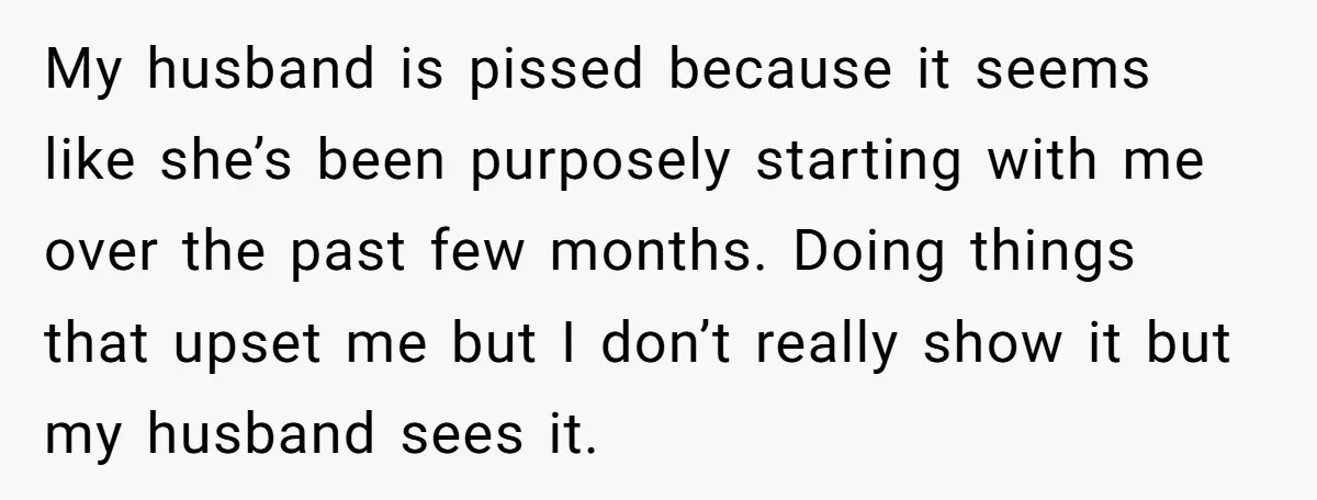 My husband is pissed because it seems like she’s been purposely starting with me over the past few months. Doing things that upset me but I don’t really show it...