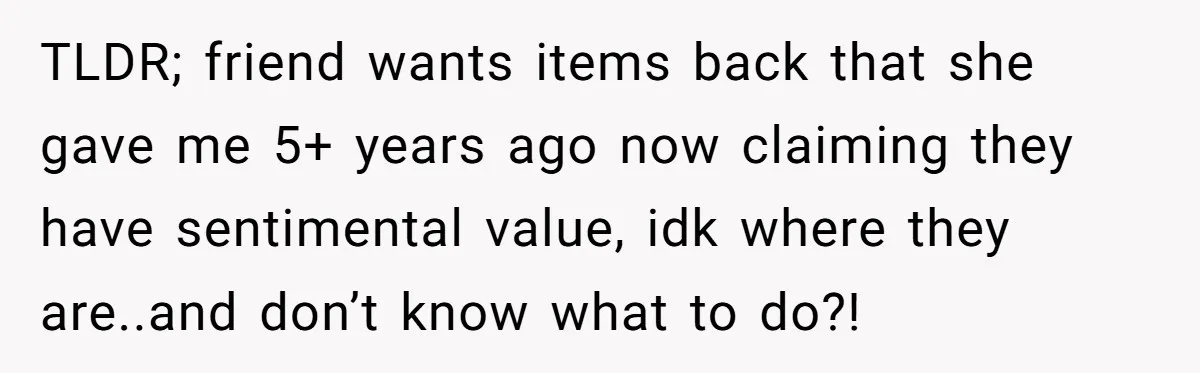TLDR; friend wants items back that she gave me 5+ years ago now claiming they have sentimental value, idk where they are..and don’t know what to do?!