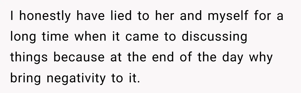 I honestly have lied to her and myself for a long time when it came to discussing things because at the end of the day why bring negativity to it.