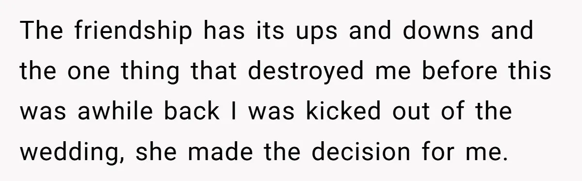 The friendship has its ups and downs and the one thing that destroyed me before this was awhile back I was kicked out of the wedding, she made the decision...