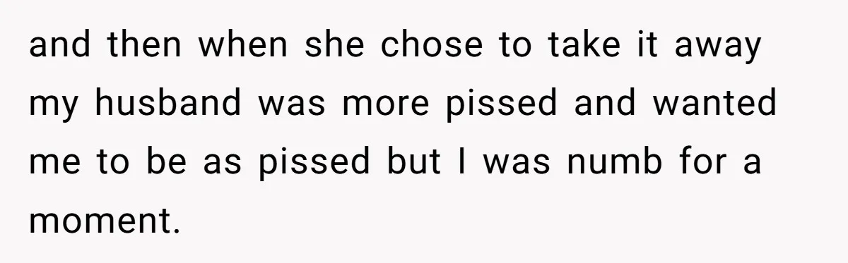 and then when she chose to take it away my husband was more pissed and wanted me to be as pissed but I was numb for a moment.