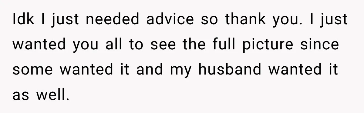 Idk I just needed advice so thank you. I just wanted you all to see the full picture since some wanted it and my husband wanted it as well.