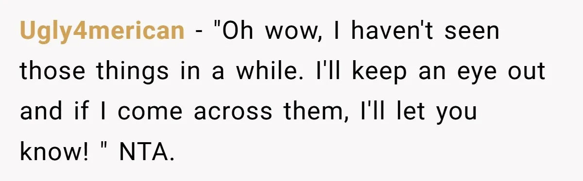 Ugly4merican − "Oh wow, I haven't seen those things in a while. I'll keep an eye out and if I come across them, I'll let you know! " NTA.