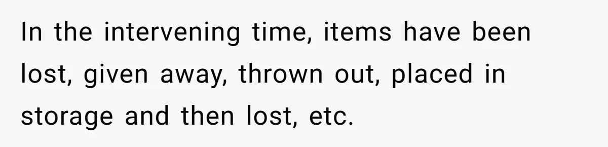 In the intervening time, items have been lost, given away, thrown out, placed in storage and then lost, etc.
