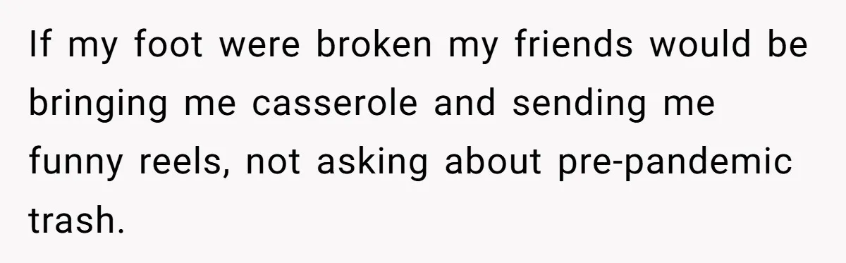 If my foot were broken my friends would be bringing me casserole and sending me funny reels, not asking about pre-pandemic trash.