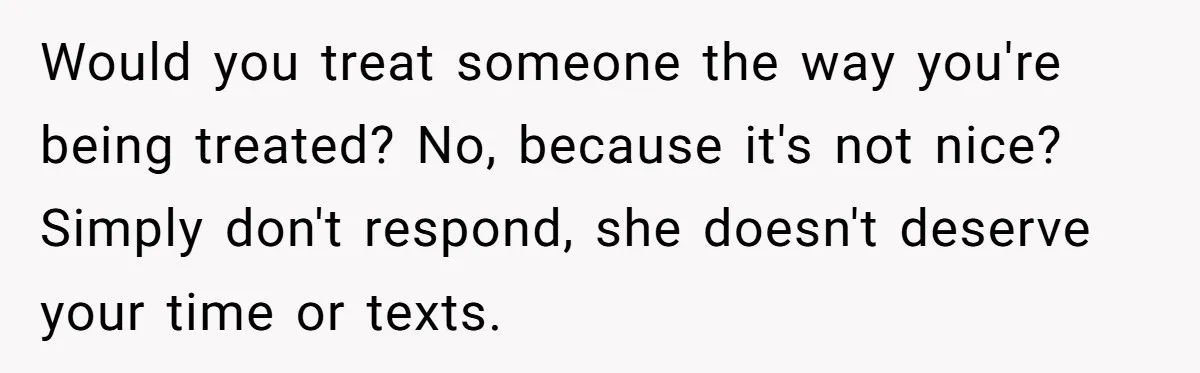 Would you treat someone the way you're being treated? No, because it's not nice? Simply don't respond, she doesn't deserve your time or texts.