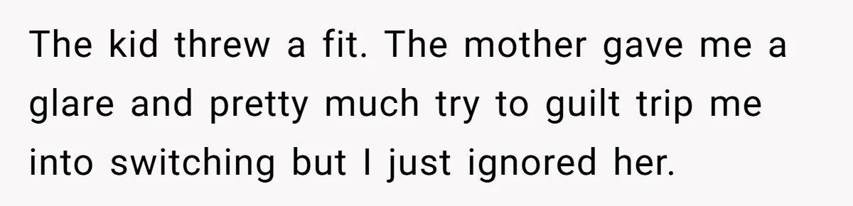 The kid threw a fit. The mother gave me a glare and pretty much try to guilt trip me into switching but I just ignored her.