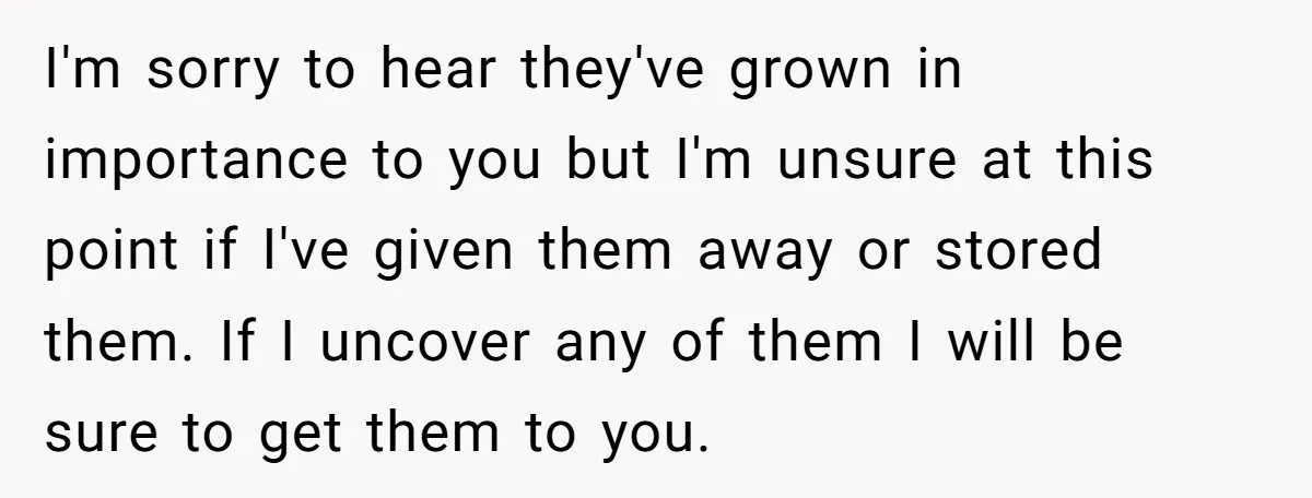 I'm sorry to hear they've grown in importance to you but I'm unsure at this point if I've given them away or stored them. If I uncover any of them...