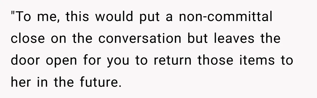 "To me, this would put a non-committal close on the conversation but leaves the door open for you to return those items to her in the future.