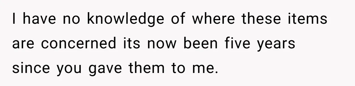I have no knowledge of where these items are concerned its now been five years since you gave them to me.