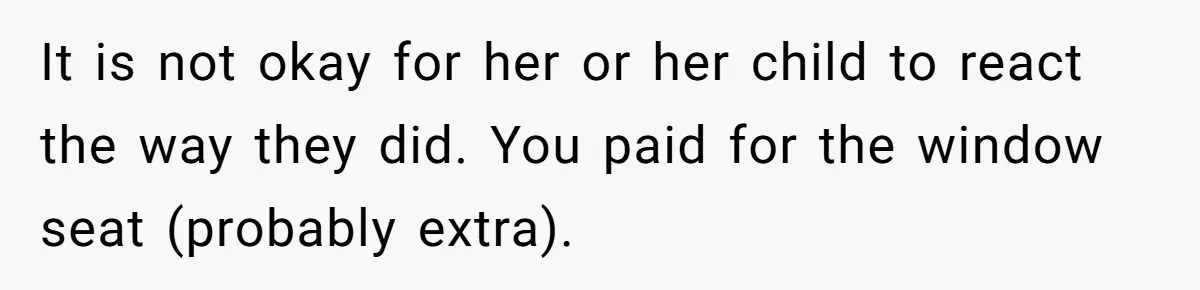 It is not okay for her or her child to react the way they did. You paid for the window seat (probably extra).