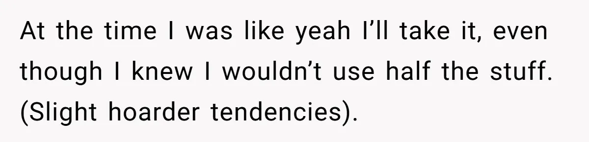 At the time I was like yeah I’ll take it, even though I knew I wouldn’t use half the stuff. (Slight hoarder tendencies).