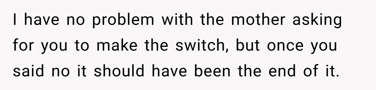 I have no problem with the mother asking for you to make the switch, but once you said no it should have been the end of it.