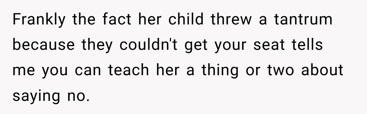 Frankly the fact her child threw a tantrum because they couldn't get your seat tells me you can teach her a thing or two about saying no.