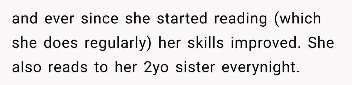 and ever since she started reading (which she does regularly) her skills improved. She also reads to her 2yo sister everynight.