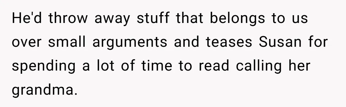He'd throw away stuff that belongs to us over small arguments and teases Susan for spending a lot of time to read calling her grandma.