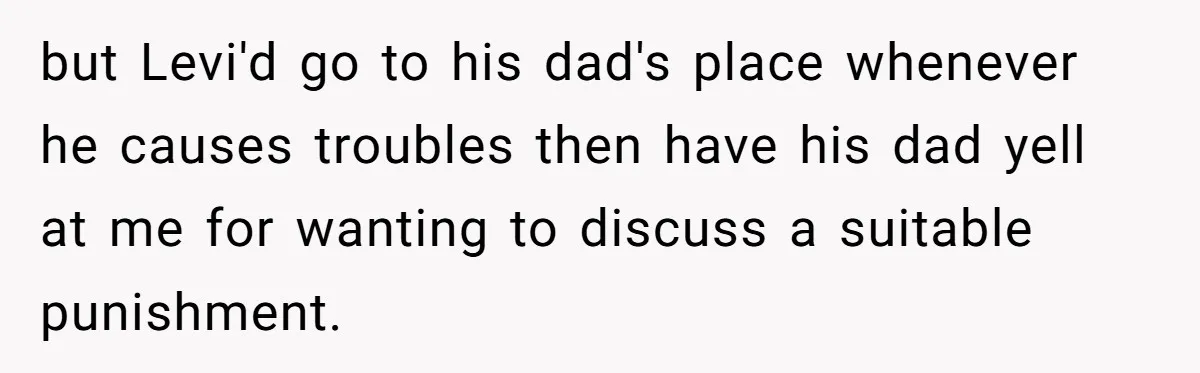 but Levi'd go to his dad's place whenever he causes troubles then have his dad yell at me for wanting to discuss a suitable punishment.