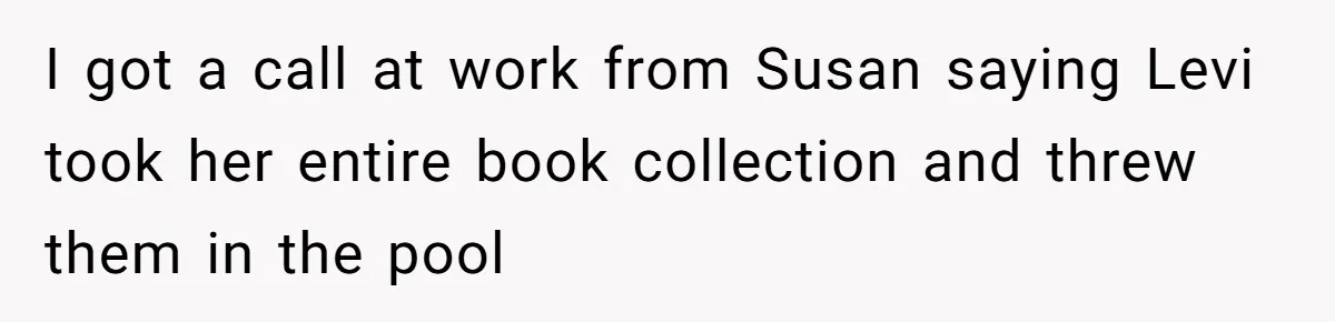 I got a call at work from Susan saying Levi took her entire book collection and threw them in the pool