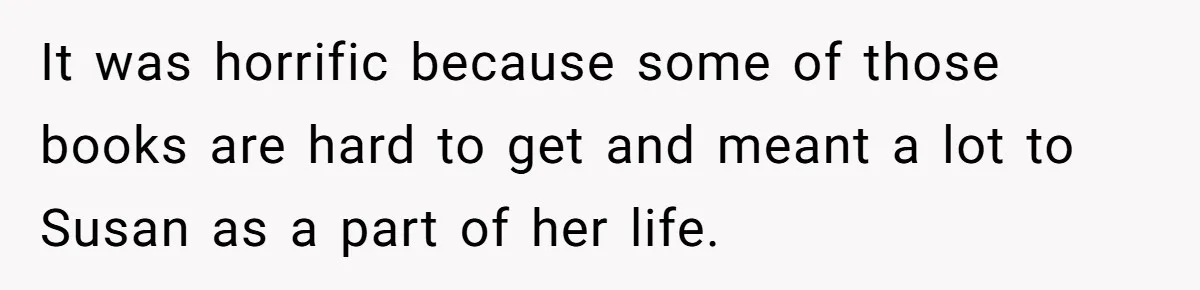 It was horrific because some of those books are hard to get and meant a lot to Susan as a part of her life.