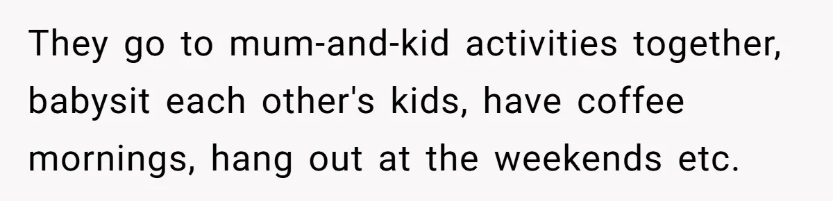 They go to mum-and-kid activities together, babysit each other's kids, have coffee mornings, hang out at the weekends etc.