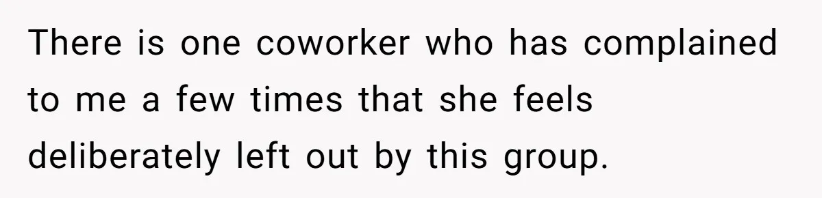 There is one coworker who has complained to me a few times that she feels deliberately left out by this group.