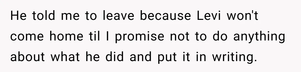 He told me to leave because Levi won't come home til I promise not to do anything about what he did and put it in writing.