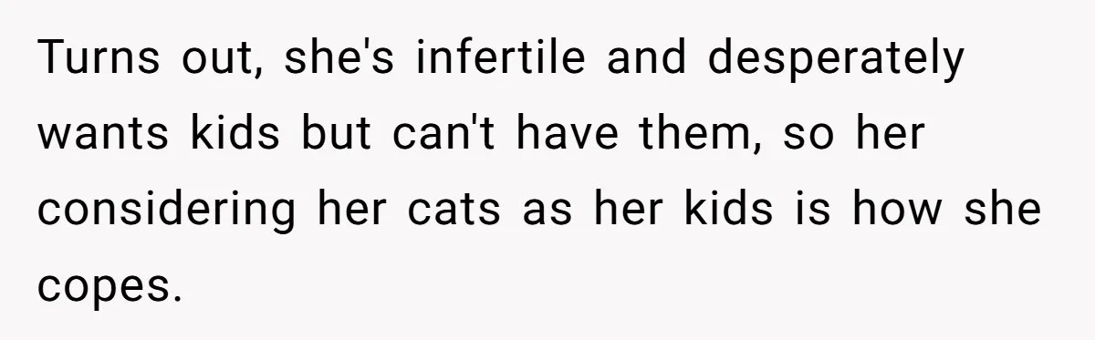 Turns out, she's infertile and desperately wants kids but can't have them, so her considering her cats as her kids is how she copes.