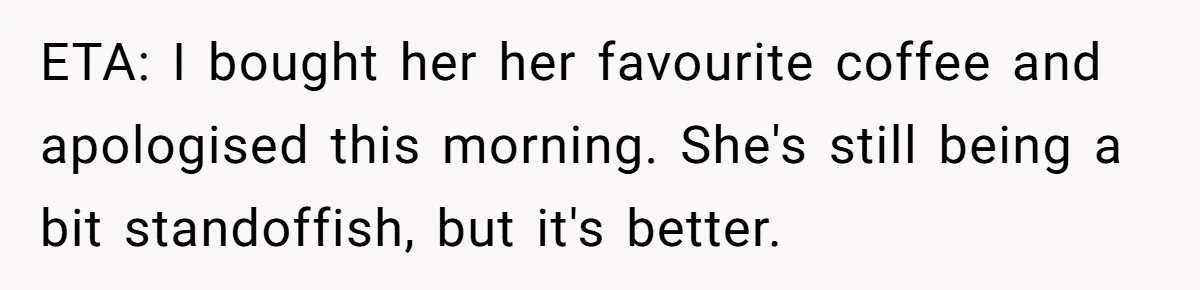 ETA: I bought her her favourite coffee and apologised this morning. She's still being a bit standoffish, but it's better.
