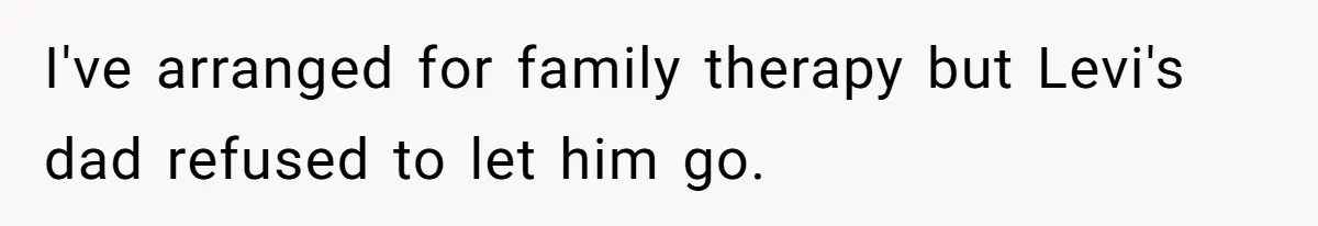 I've arranged for family therapy but Levi's dad refused to let him go.
