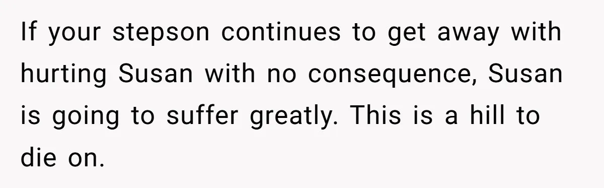 If your stepson continues to get away with hurting Susan with no consequence, Susan is going to suffer greatly. This is a hill to die on.